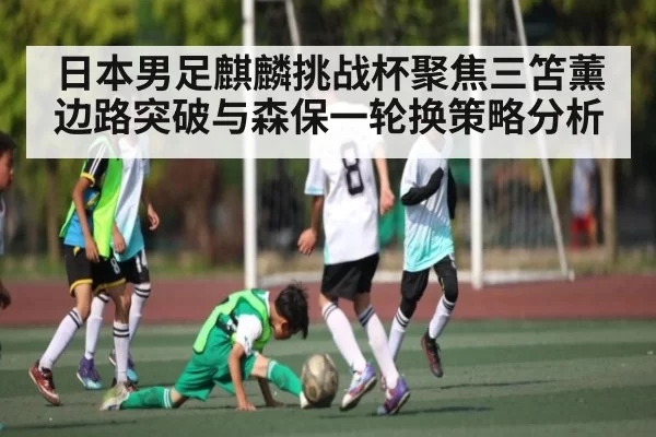 日本男足麒麟挑战杯聚焦三笘薰边路突破与森保一轮换策略分析